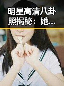 明星高清八卦照揭秘：她们的绯闻与日常变化